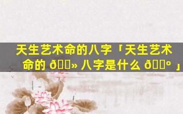 天生艺术命的八字「天生艺术命的 🌻 八字是什么 🐺 」